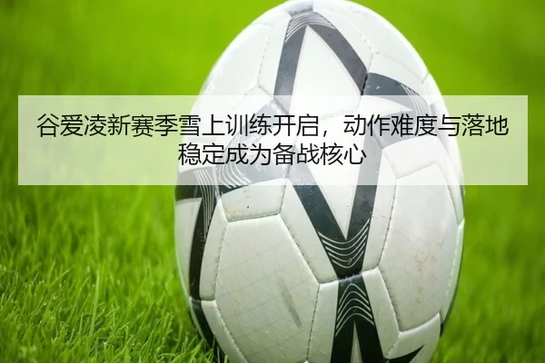 谷爱凌新赛季雪上训练开启，动作难度与落地稳定成为备战核心