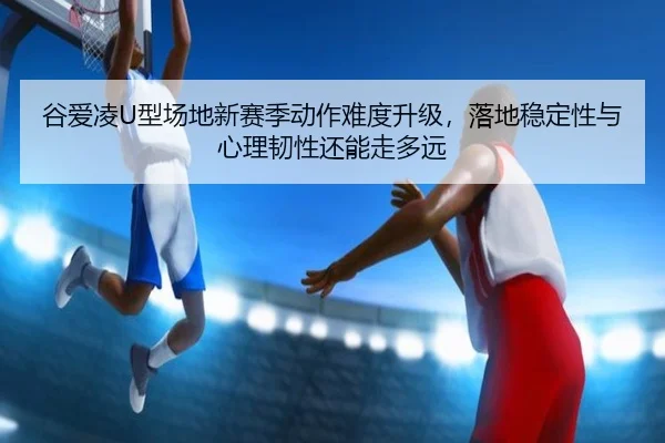谷爱凌U型场地新赛季动作难度升级，落地稳定性与心理韧性还能走多远